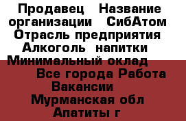 Продавец › Название организации ­ СибАтом › Отрасль предприятия ­ Алкоголь, напитки › Минимальный оклад ­ 16 000 - Все города Работа » Вакансии   . Мурманская обл.,Апатиты г.